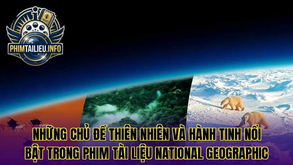 Những chủ đề thiên nhiên và hành tinh nổi bật trong phim tài liệu National Geographic